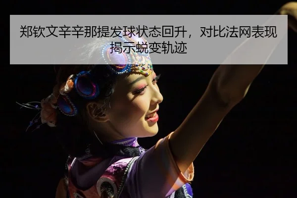 郑钦文辛辛那提发球状态回升，对比法网表现揭示蜕变轨迹