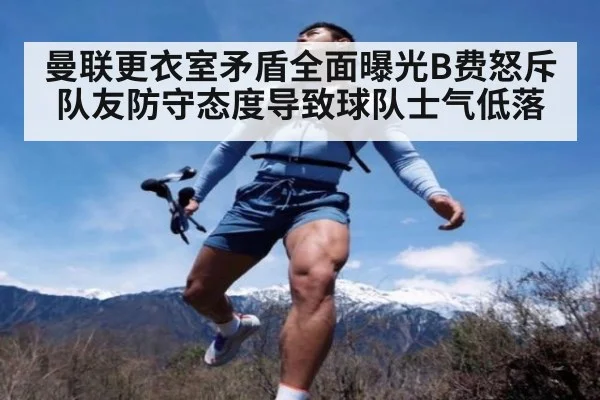 曼联更衣室矛盾全面曝光B费怒斥队友防守态度导致球队士气低落
